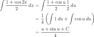 $$ \begin{align}
\int \frac{1 + \cos{2x}}{2}\,dx &= \int \frac{1 + \cos{u}}{2}\frac{1}{2}\,du \\
 &= \frac{1}{4} \left(\int 1\,du + \int \cos{u}\,du\right) \\
 &= \frac{u + \sin{u} + C}{4}
\end{align} $$